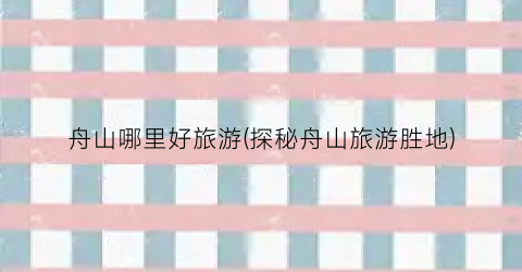 舟山哪里好旅游(探秘舟山旅游胜地)