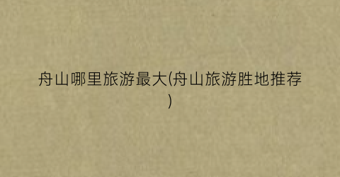 舟山哪里旅游最大(舟山旅游胜地推荐)