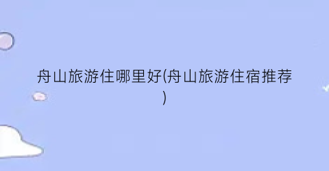 舟山旅游住哪里好(舟山旅游住宿推荐)