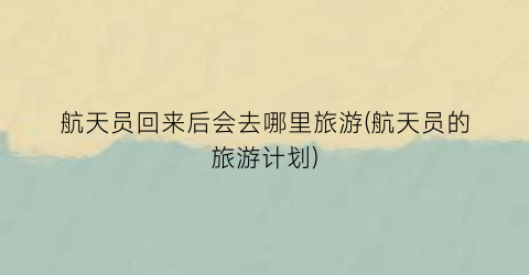 航天员回来后会去哪里旅游(航天员的旅游计划)