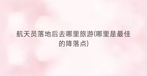 航天员落地后去哪里旅游(哪里是最佳的降落点)
