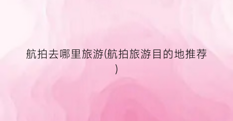 航拍去哪里旅游(航拍旅游目的地推荐)