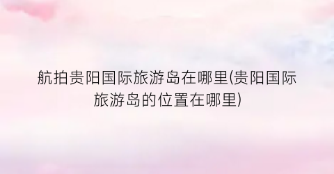 航拍贵阳国际旅游岛在哪里(贵阳国际旅游岛的位置在哪里)