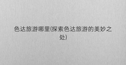色达旅游哪里(探索色达旅游的美妙之处)