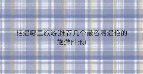 艳遇哪里旅游(推荐几个最容易遇艳的旅游胜地)