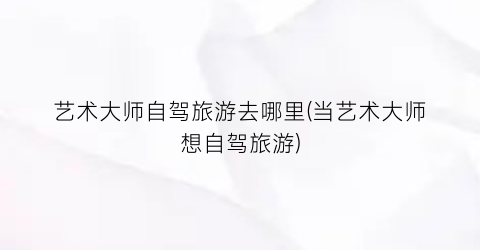 艺术大师自驾旅游去哪里(当艺术大师想自驾旅游)