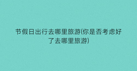 节假日出行去哪里旅游(你是否考虑好了去哪里旅游)