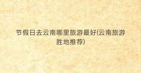 节假日去云南哪里旅游最好(云南旅游胜地推荐)