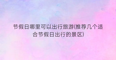 节假日哪里可以出行旅游(推荐几个适合节假日出行的景区)