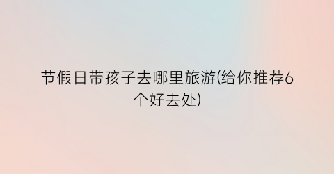节假日带孩子去哪里旅游(给你推荐6个好去处)