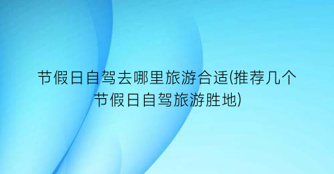 节假日自驾去哪里旅游合适(推荐几个节假日自驾旅游胜地)