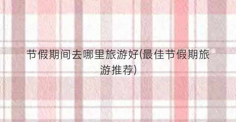 节假期间去哪里旅游好(最佳节假期旅游推荐)