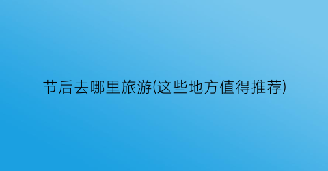 节后去哪里旅游(这些地方值得推荐)