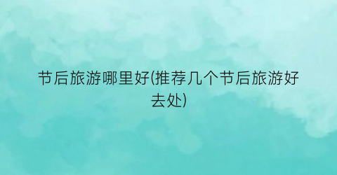 节后旅游哪里好(推荐几个节后旅游好去处)