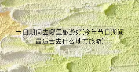节日期间去哪里旅游好(今年节日期间最适合去什么地方旅游)