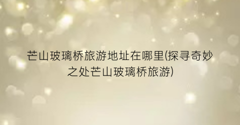 芒山玻璃桥旅游地址在哪里(探寻奇妙之处芒山玻璃桥旅游)