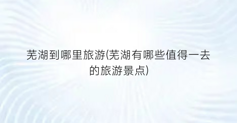 芜湖到哪里旅游(芜湖有哪些值得一去的旅游景点)