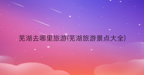 芜湖去哪里旅游(芜湖旅游景点大全)