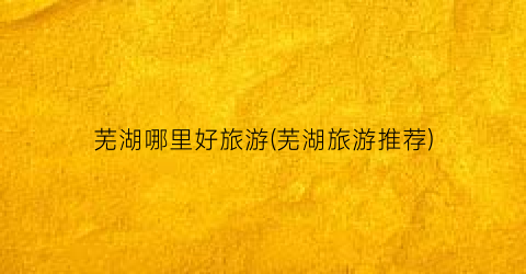 芜湖哪里好旅游(芜湖旅游推荐)