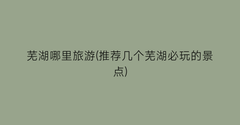 芜湖哪里旅游(推荐几个芜湖必玩的景点)