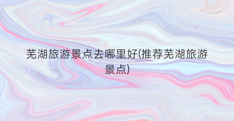 芜湖旅游景点去哪里好(推荐芜湖旅游景点)