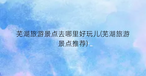 芜湖旅游景点去哪里好玩儿(芜湖旅游景点推荐)