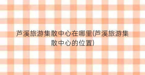 芦溪旅游集散中心在哪里(芦溪旅游集散中心的位置)