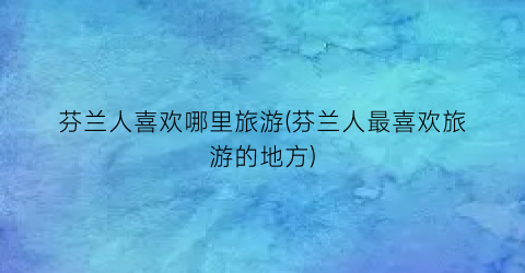 芬兰人喜欢哪里旅游(芬兰人最喜欢旅游的地方)