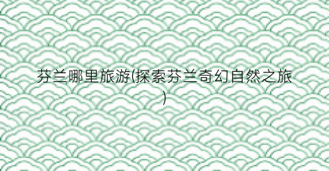 芬兰哪里旅游(探索芬兰奇幻自然之旅)