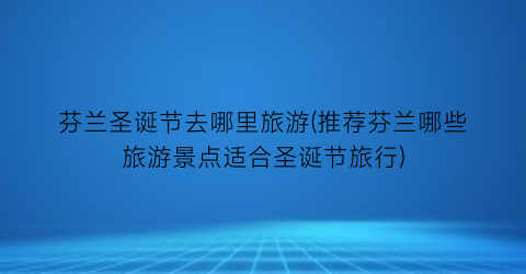 芬兰圣诞节去哪里旅游(推荐芬兰哪些旅游景点适合圣诞节旅行)