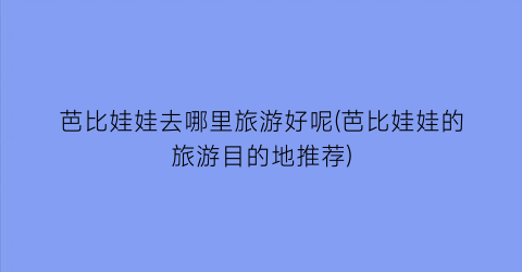 芭比娃娃去哪里旅游好呢(芭比娃娃的旅游目的地推荐)