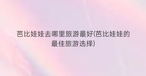 芭比娃娃去哪里旅游最好(芭比娃娃的最佳旅游选择)