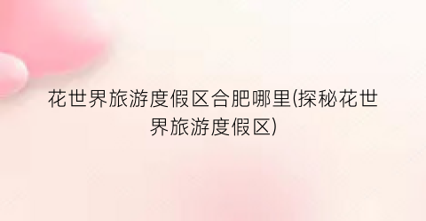 花世界旅游度假区合肥哪里(探秘花世界旅游度假区)