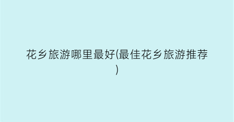 花乡旅游哪里最好(最佳花乡旅游推荐)