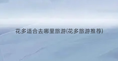花多适合去哪里旅游(花多旅游推荐)