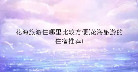花海旅游住哪里比较方便(花海旅游的住宿推荐)