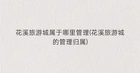 花溪旅游城属于哪里管理(花溪旅游城的管理归属)