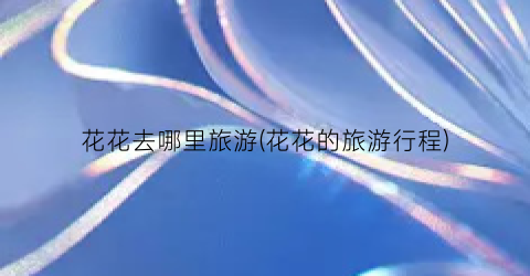 花花去哪里旅游(花花的旅游行程)