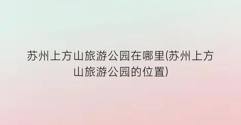 苏州上方山旅游公园在哪里(苏州上方山旅游公园的位置)