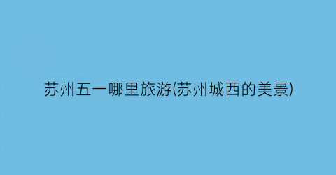 苏州五一哪里旅游(苏州城西的美景)