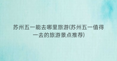 苏州五一能去哪里旅游(苏州五一值得一去的旅游景点推荐)