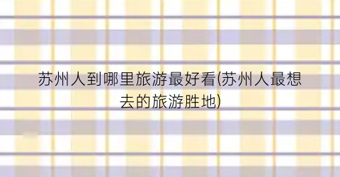 苏州人到哪里旅游最好看(苏州人最想去的旅游胜地)