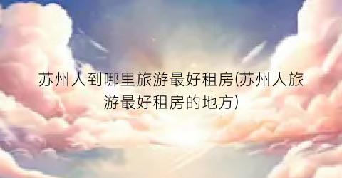 苏州人到哪里旅游最好租房(苏州人旅游最好租房的地方)