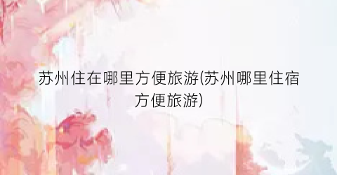 苏州住在哪里方便旅游(苏州哪里住宿方便旅游)