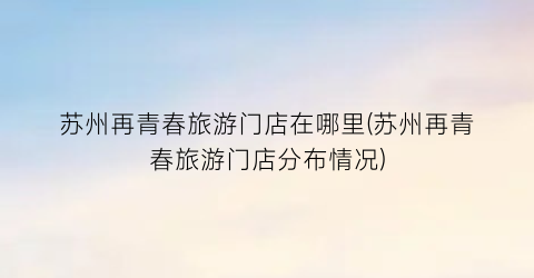 苏州再青春旅游门店在哪里(苏州再青春旅游门店分布情况)