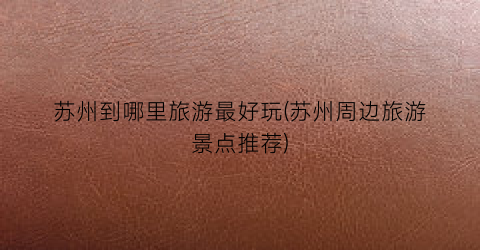 苏州到哪里旅游最好玩(苏州周边旅游景点推荐)