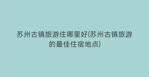 苏州古镇旅游住哪里好(苏州古镇旅游的最佳住宿地点)