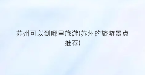 苏州可以到哪里旅游(苏州的旅游景点推荐)