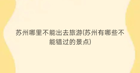 苏州哪里不能出去旅游(苏州有哪些不能错过的景点)
