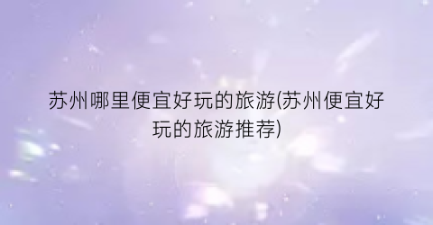 苏州哪里便宜好玩的旅游(苏州便宜好玩的旅游推荐)